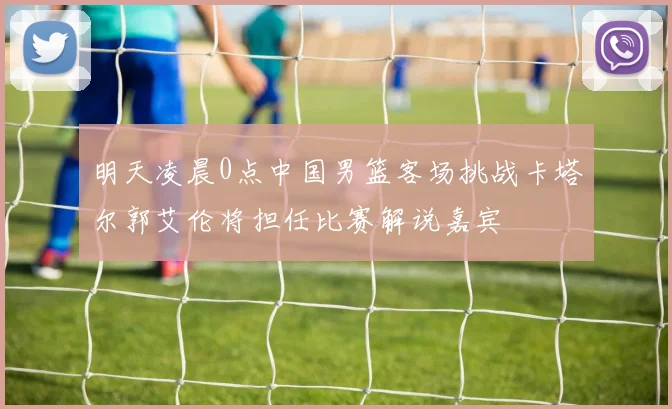 明天凌晨0点中国男篮客场挑战卡塔尔郭艾伦将担任比赛解说嘉宾