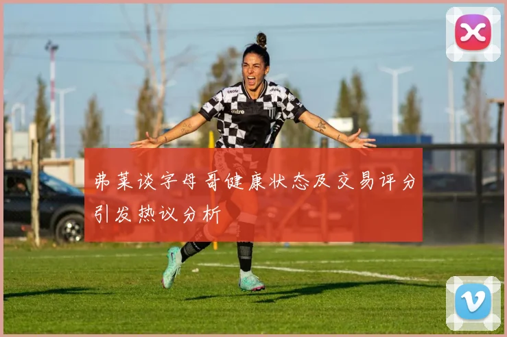 弗莱谈字母哥健康状态及交易评分引发热议分析