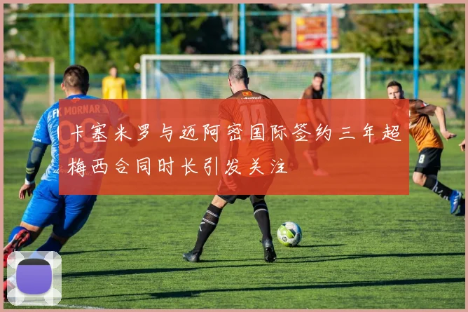 卡塞米罗与迈阿密国际签约三年超梅西合同时长引发关注
