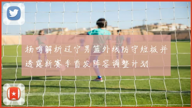 杨鸣解析辽宁男篮外线防守短板并透露新赛季首发阵容调整计划