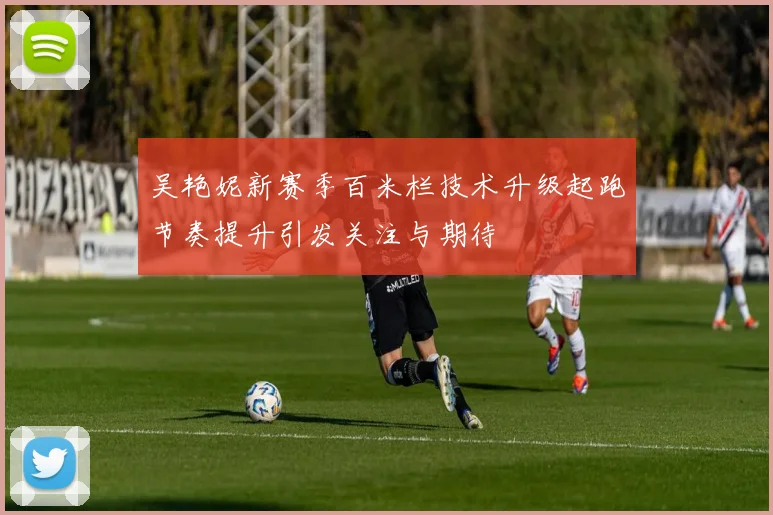 吴艳妮新赛季百米栏技术升级起跑节奏提升引发关注与期待