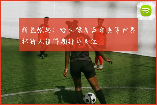 新星崛起：哈兰德与苏尔克等世界杯新人值得期待与关注