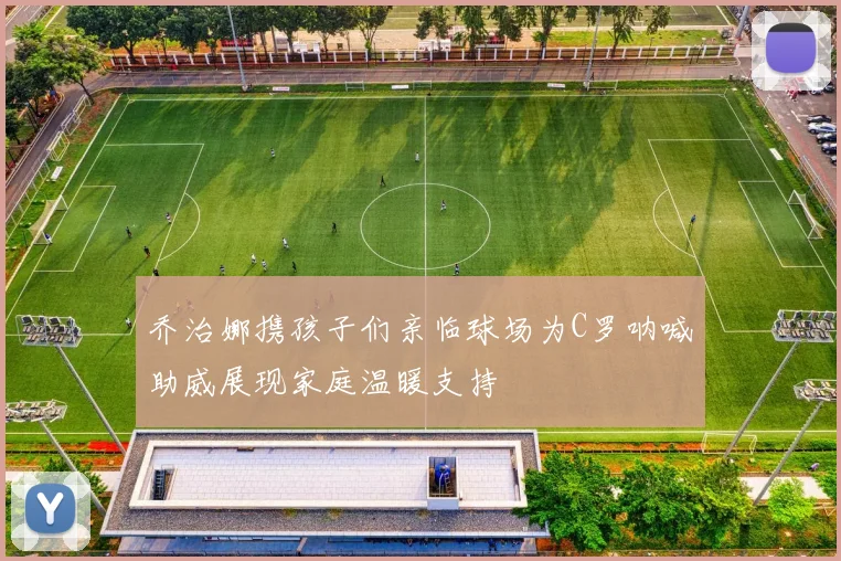 乔治娜携孩子们亲临球场为C罗呐喊助威展现家庭温暖支持