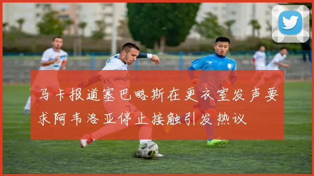 马卡报道塞巴略斯在更衣室发声要求阿韦洛亚停止接触引发热议