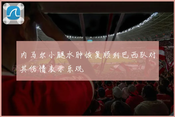 内马尔小腿水肿恢复顺利巴西队对其伤情表示乐观