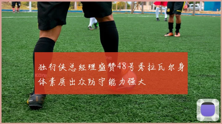 独行侠总经理盛赞48号秀拉瓦尔身体素质出众防守能力强大