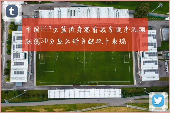 中国U17女篮热身赛首战告捷李沅珊独揽30分庞云舒贡献双十表现