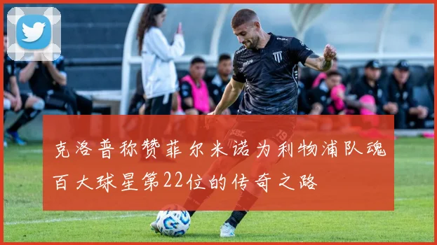 克洛普称赞菲尔米诺为利物浦队魂百大球星第22位的传奇之路