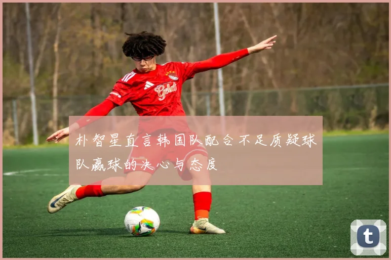 朴智星直言韩国队配合不足质疑球队赢球的决心与态度