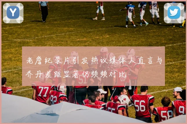 老詹纪录片引发热议媒体人直言与乔丹差距显著仍频频对比
