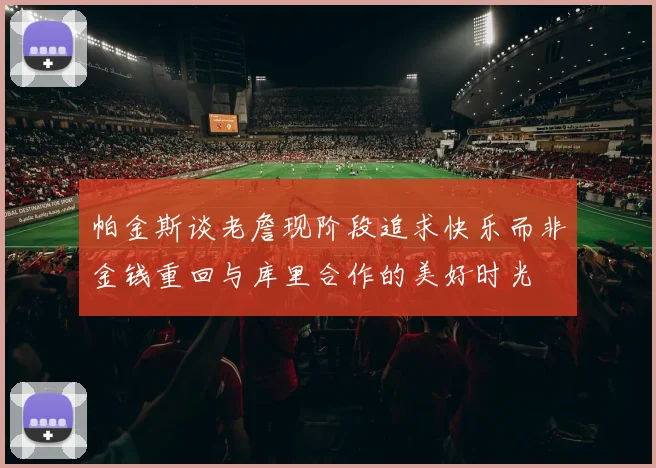 帕金斯谈老詹现阶段追求快乐而非金钱重回与库里合作的美好时光