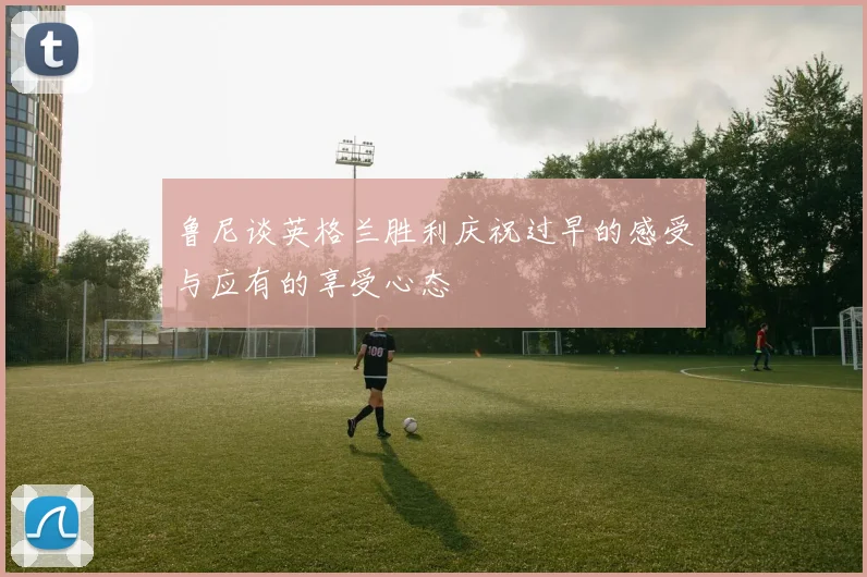 鲁尼谈英格兰胜利庆祝过早的感受与应有的享受心态