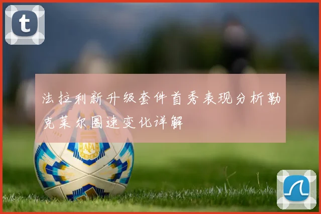 法拉利新升级套件首秀表现分析勒克莱尔圈速变化详解