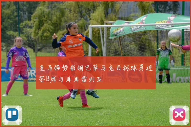 皇马强势截胡巴萨马竞目标球员连签B席与库库雷利亚