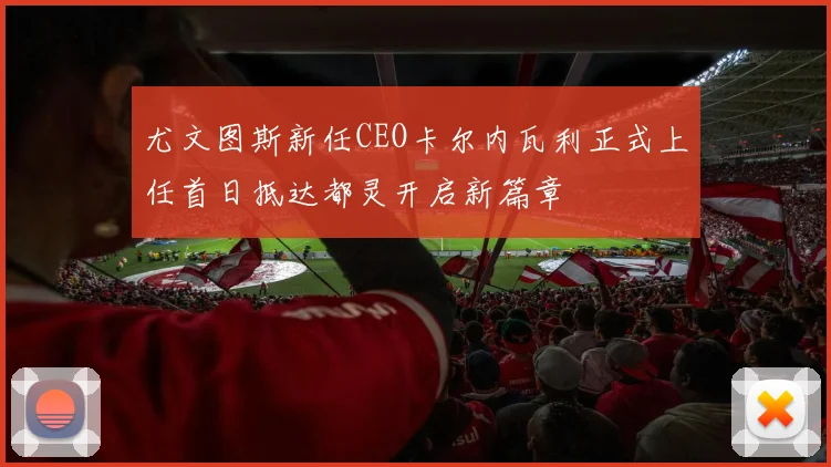 尤文图斯新任CEO卡尔内瓦利正式上任首日抵达都灵开启新篇章