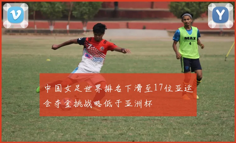 中国女足世界排名下滑至17位亚运会夺金挑战略低于亚洲杯