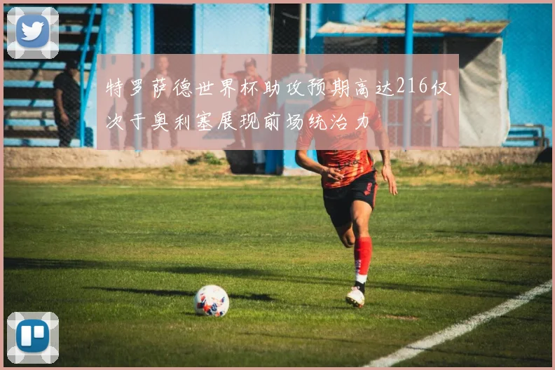 特罗萨德世界杯助攻预期高达216仅次于奥利塞展现前场统治力