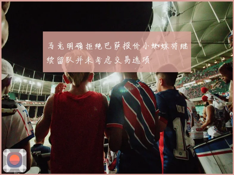 马竞明确拒绝巴萨报价小蜘蛛将继续留队并未考虑交易选项