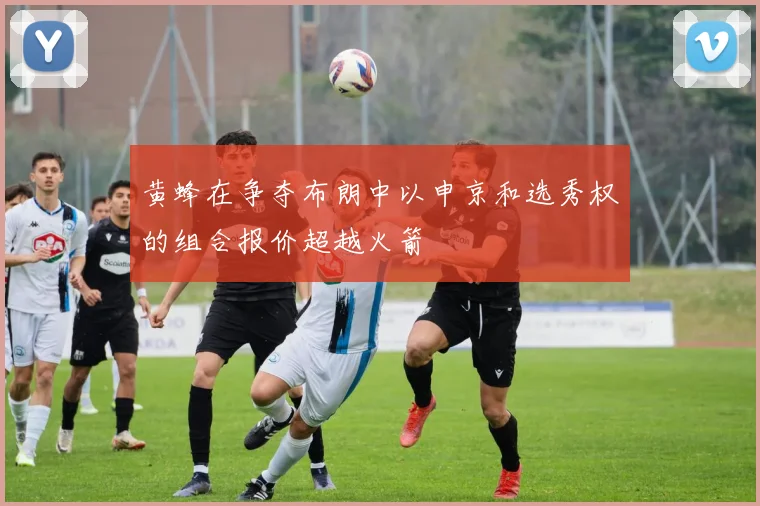 黄蜂在争夺布朗中以申京和选秀权的组合报价超越火箭