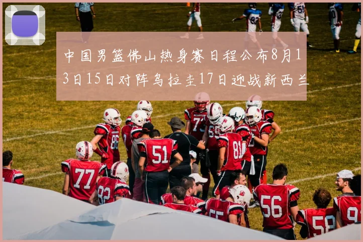 中国男篮佛山热身赛日程公布8月13日15日对阵乌拉圭17日迎战新西兰